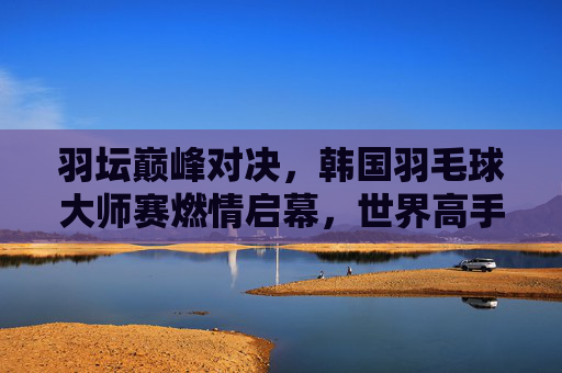 羽坛巅峰对决,韩国羽毛球大师赛燃情启幕,世界高手逐鹿首尔 羽坛巅峰对决,韩国羽毛球大师赛燃情启幕,世界高手逐鹿首尔