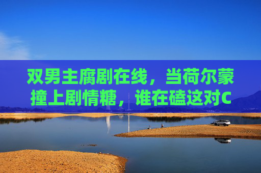 双男主腐剧在线,当荷尔蒙撞上剧情糖,谁在磕这对CP的上头感? 双男主腐剧在线,当荷尔蒙撞上剧情糖,谁在磕这对CP的上头感?