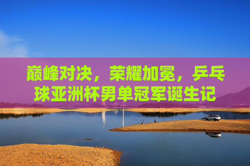巅峰对决,荣耀加冕,乒乓球亚洲杯男单冠军诞生记 巅峰对决,荣耀加冕,乒乓球亚洲杯男单冠军诞生记