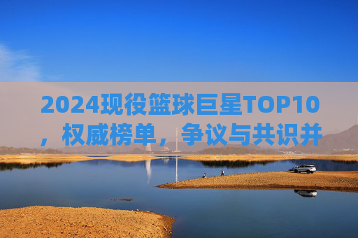 2024现役篮球巨星TOP10,权威榜单,争议与共识并存 2024现役篮球巨星TOP10,权威榜单,争议与共识并存