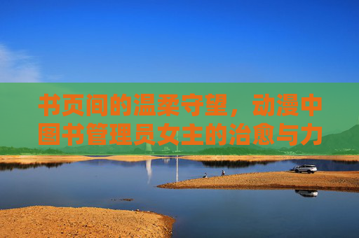 书页间的温柔守望,动漫中图书管理员女主的治愈与力量 书页间的温柔守望,动漫中图书管理员女主的治愈与力量