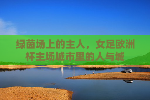 绿茵场上的主人,女足欧洲杯主场城市里的人与城 绿茵场上的主人,女足欧洲杯主场城市里的人与城