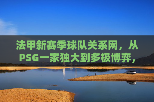 法甲新赛季球队关系网,从PSG一家独大到多极博弈,竞争与合作交织 法甲新赛季球队关系网,从PSG一家独大到多极博弈,竞争与合作交织