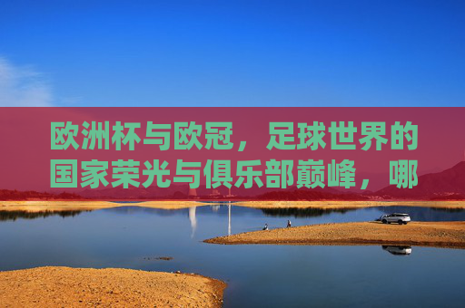 欧洲杯与欧冠,足球世界的国家荣光与俱乐部巅峰,哪个更大? 欧洲杯与欧冠,足球世界的国家荣光与俱乐部巅峰,哪个更大?