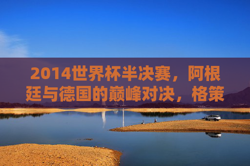 2014世界杯半决赛，阿根廷与德国的巅峰对决，格策绝杀改写历史