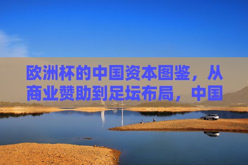 欧洲杯的中国资本图鉴，从商业赞助到足坛布局，中国元素如何闪耀欧洲赛场？