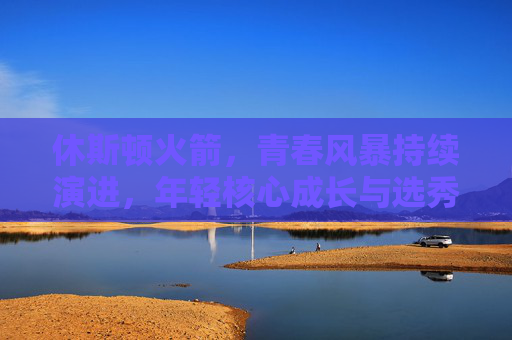 休斯顿火箭，青春风暴持续演进，年轻核心成长与选秀策略成焦点