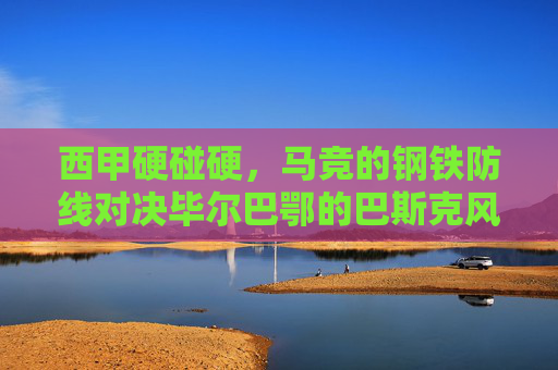 西甲硬碰硬，马竞的钢铁防线对决毕尔巴鄂的巴斯克风暴