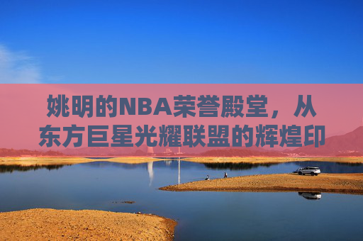 姚明的NBA荣誉殿堂,从东方巨星光耀联盟的辉煌印记 姚明的NBA荣誉殿堂,从东方巨星光耀联盟的辉煌印记