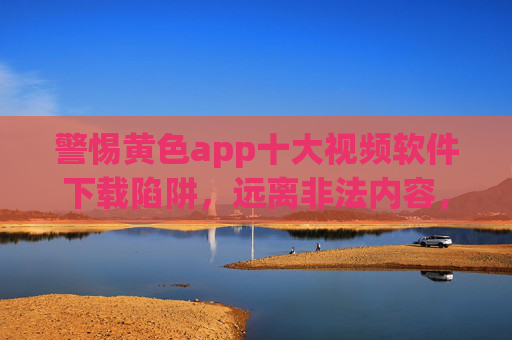 警惕黄色app十大视频软件下载陷阱,远离非法内容,守护网络安全与健康 警惕黄色app十大视频软件下载陷阱,远离非法内容,守护网络安全与健康