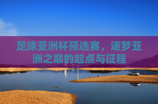 足球亚洲杯预选赛,逐梦亚洲之巅的起点与征程 足球亚洲杯预选赛,逐梦亚洲之巅的起点与征程