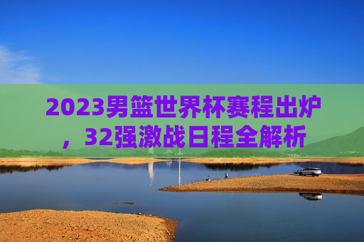 2023男篮世界杯赛程出炉,32强激战日程全解析 2023男篮世界杯赛程出炉,32强激战日程全解析