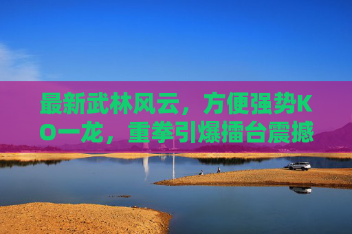 最新武林风云,方便强势KO一龙,重拳引爆擂台震撼全场! 最新武林风云,方便强势KO一龙,重拳引爆擂台震撼全场!