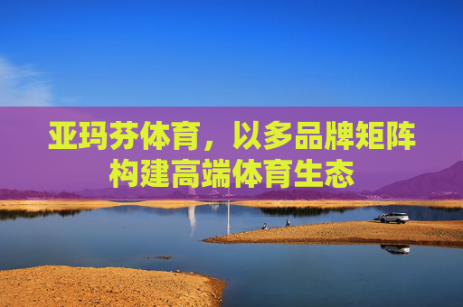 亚玛芬体育,以多品牌矩阵构建高端体育生态 亚玛芬体育,以多品牌矩阵构建高端体育生态