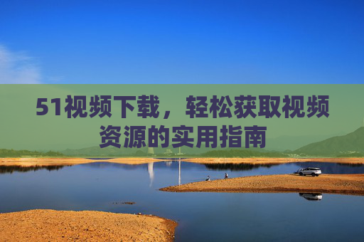 51视频下载,轻松获取视频资源的实用指南 51视频下载,轻松获取视频资源的实用指南