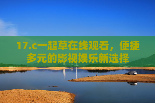 17.c一起草在线观看,便捷多元的影视娱乐新选择 17.c一起草在线观看,便捷多元的影视娱乐新选择