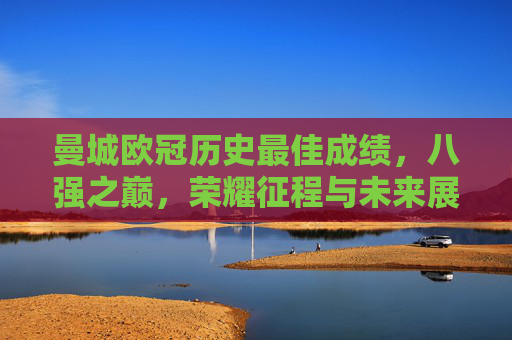 曼城欧冠历史最佳成绩,八强之巅,荣耀征程与未来展望 曼城欧冠历史最佳成绩,八强之巅,荣耀征程与未来展望