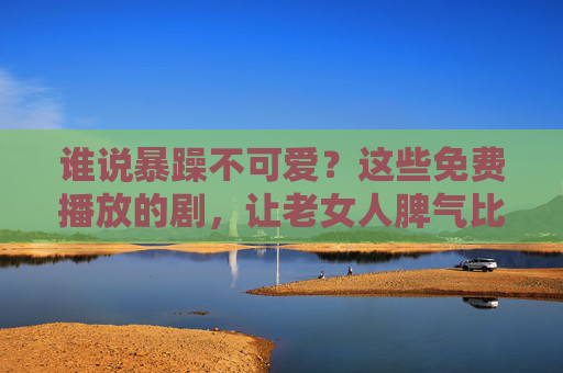 谁说暴躁不可爱？这些免费播放的剧，让老女人脾气比剧情还上头！