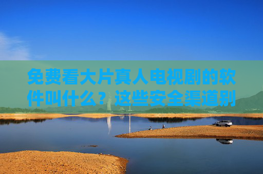 免费看大片真人电视剧的软件叫什么？这些安全渠道别错过！
