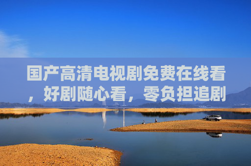 国产高清电视剧免费在线看，好剧随心看，零负担追剧指南