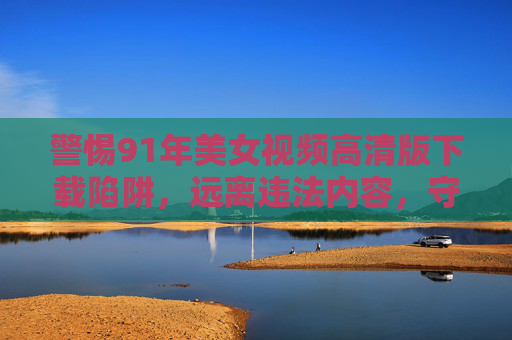 警惕91年美女视频高清版下载陷阱,远离违法内容,守护网络安全 警惕91年美女视频高清版下载陷阱,远离违法内容,守护网络安全