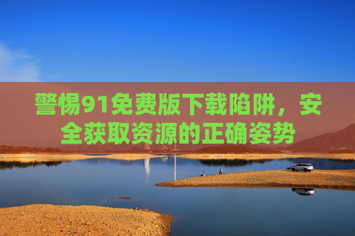警惕91免费版下载陷阱，安全获取资源的正确姿势