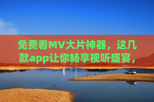 免费看MV大片神器，这几款app让你畅享视听盛宴，告别付费烦恼！