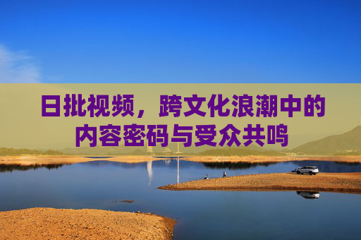 日批视频,跨文化浪潮中的内容密码与受众共鸣 日批视频,跨文化浪潮中的内容密码与受众共鸣
