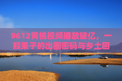 9612黄桃视频播放破亿,一颗果子的出圈密码与乡土回响 9612黄桃视频播放破亿,一颗果子的出圈密码与乡土回响