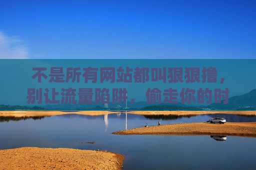 不是所有网站都叫狠狠撸,别让流量陷阱,偷走你的时间和安全感 不是所有网站都叫狠狠撸,别让流量陷阱,偷走你的时间和安全感