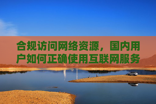 合规访问网络资源,国内用户如何正确使用互联网服务 合规访问网络资源,国内用户如何正确使用互联网服务
