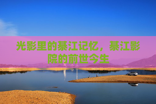 光影里的綦江记忆,綦江影院的前世今生 光影里的綦江记忆,綦江影院的前世今生