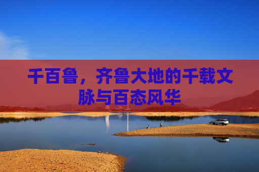 千百鲁,齐鲁大地的千载文脉与百态风华 千百鲁,齐鲁大地的千载文脉与百态风华