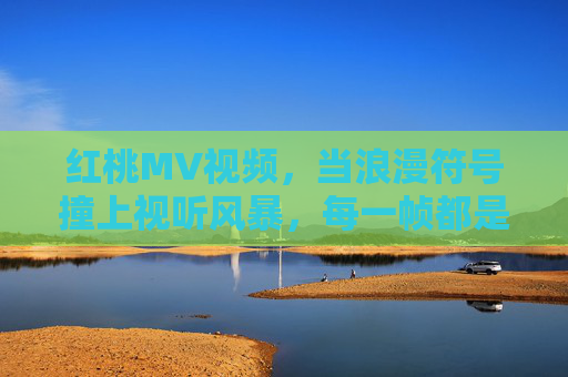 红桃MV视频，当浪漫符号撞上视听风暴，每一帧都是心跳的独白