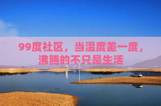 99度社区,当温度差一度,沸腾的不只是生活 99度社区,当温度差一度,沸腾的不只是生活