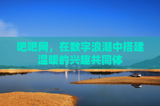 吧吧网，在数字浪潮中搭建温暖的兴趣共同体