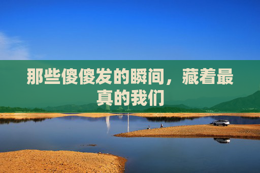 那些傻傻发的瞬间,藏着最真的我们 那些傻傻发的瞬间,藏着最真的我们