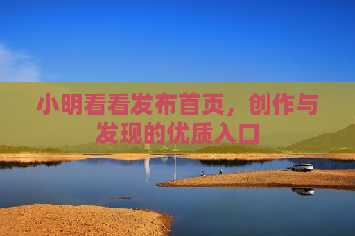 小明看看发布首页,创作与发现的优质入口 小明看看发布首页,创作与发现的优质入口