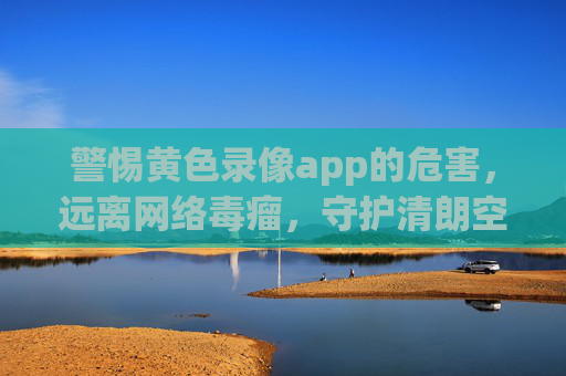 警惕黄色录像app的危害,远离网络毒瘤,守护清朗空间 警惕黄色录像app的危害,远离网络毒瘤,守护清朗空间