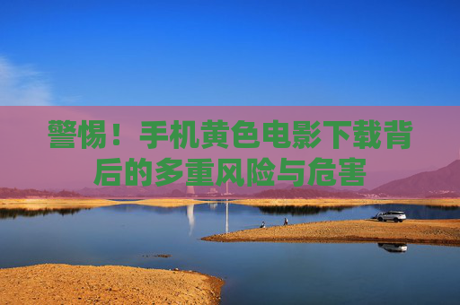 警惕!手机黄色电影下载背后的多重风险与危害 警惕!手机黄色电影下载背后的多重风险与危害