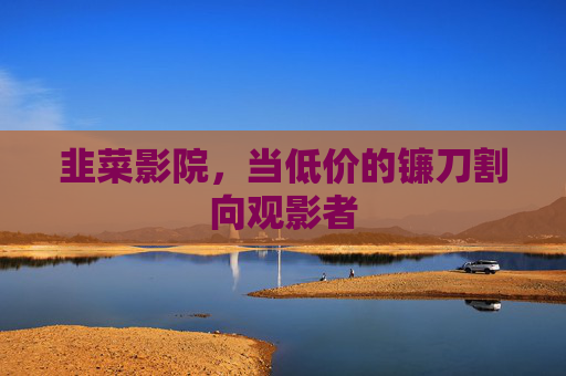韭菜影院,当低价的镰刀割向观影者 韭菜影院,当低价的镰刀割向观影者