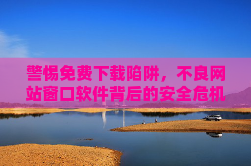 警惕免费下载陷阱，不良网站窗口软件背后的安全危机