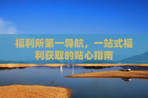 福利所第一导航，一站式福利获取的贴心指南