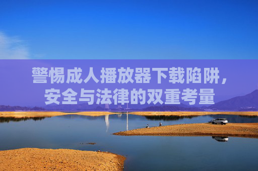 警惕成人播放器下载陷阱，安全与法律的双重考量