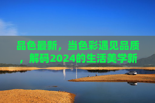 品色最新，当色彩遇见品质，解码2024的生活美学新主张