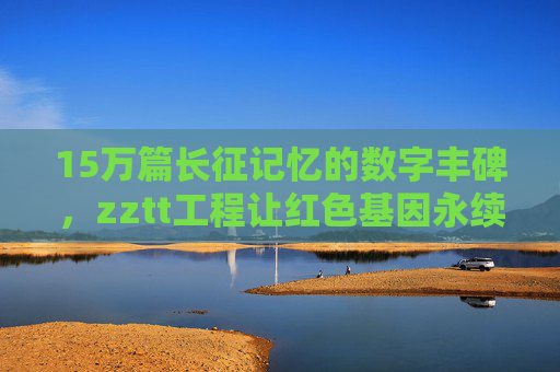 15万篇长征记忆的数字丰碑，zztt工程让红色基因永续传承