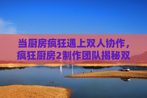 当厨房疯狂遇上双人协作,疯狂厨房2制作团队揭秘双人模式的诞生与温度 当厨房疯狂遇上双人协作,疯狂厨房2制作团队揭秘双人模式的诞生与温度