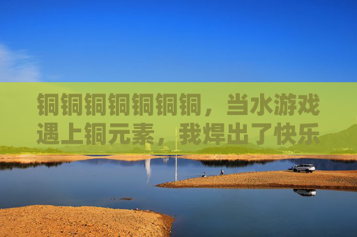 铜铜铜铜铜铜铜,当水游戏遇上铜元素,我焊出了快乐密码 铜铜铜铜铜铜铜,当水游戏遇上铜元素,我焊出了快乐密码
