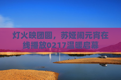 灯火映团圆,苏娅闹元宵在线播放0217温暖启幕 灯火映团圆,苏娅闹元宵在线播放0217温暖启幕