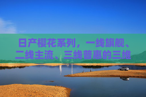 日产樱花系列，一线旗舰、二线主流、三线普惠的三维市场棋局